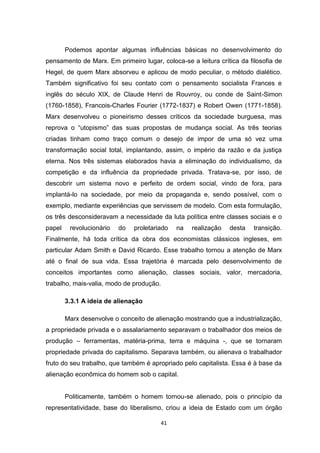41
Podemos apontar algumas influências básicas no desenvolvimento do
pensamento de Marx. Em primeiro lugar, coloca-se a leitura crítica da filosofia de
Hegel, de quem Marx absorveu e aplicou de modo peculiar, o método dialético.
Também significativo foi seu contato com o pensamento socialista Frances e
inglês do século XIX, de Claude Henri de Rouvroy, ou conde de Saint-Simon
(1760-1858), Francois-Charles Fourier (1772-1837) e Robert Owen (1771-1858).
Marx desenvolveu o pioneirismo desses críticos da sociedade burguesa, mas
reprova o “utopismo” das suas propostas de mudança social. As três teorias
criadas tinham como traço comum o desejo de impor de uma só vez uma
transformação social total, implantando, assim, o império da razão e da justiça
eterna. Nos três sistemas elaborados havia a eliminação do individualismo, da
competição e da influência da propriedade privada. Tratava-se, por isso, de
descobrir um sistema novo e perfeito de ordem social, vindo de fora, para
implantá-lo na sociedade, por meio da propaganda e, sendo possível, com o
exemplo, mediante experiências que servissem de modelo. Com esta formulação,
os três desconsideravam a necessidade da luta política entre classes sociais e o
papel revolucionário do proletariado na realização desta transição.
Finalmente, há toda crítica da obra dos economistas clássicos ingleses, em
particular Adam Smith e David Ricardo. Esse trabalho tornou a atenção de Marx
até o final de sua vida. Essa trajetória é marcada pelo desenvolvimento de
conceitos importantes como alienação, classes sociais, valor, mercadoria,
trabalho, mais-valia, modo de produção.
3.3.1 A ideia de alienação
Marx desenvolve o conceito de alienação mostrando que a industrialização,
a propriedade privada e o assalariamento separavam o trabalhador dos meios de
produção – ferramentas, matéria-prima, terra e máquina -, que se tornaram
propriedade privada do capitalismo. Separava também, ou alienava o trabalhador
fruto do seu trabalho, que também é apropriado pelo capitalista. Essa é à base da
alienação econômica do homem sob o capital.
Politicamente, também o homem tornou-se alienado, pois o princípio da
representatividade, base do liberalismo, criou a ideia de Estado com um órgão
 