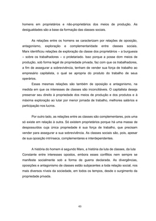 43
homens em proprietários e não-proprietários dos meios de produção. As
desigualdades são a base da formação das classes sociais.
As relações entre os homens se caracterizam por relações de oposição,
antagonismo, exploração e complementaridade entre classes sociais.
Marx identificou relações de exploração da classe dos proprietários – a burguesia
– sobre os trabalhadores – o proletariado. Isso porque a posse dom meios de
produção, sob forma legal de propriedade privada, faz com que os trabalhadores,
a fim de assegurar a sobrevivência, tenham de vender sua força de trabalho ao
empresário capitalista, o qual se apropria do produto do trabalho de seus
operários.
Essas mesmas relações são também de oposição e antagonismo, na
medida em que os interesses de classes são inconciliáveis. O capitalista deseja
preservar seu direito à propriedade dos meios de produção e dos produtos e à
máxima exploração ao lutar por menor jornada de trabalho, melhores salários e
participação nos lucros.
Por outro lado, as relações entre as classes são complementares, pois uma
só existe em relação à outra. Só existem proprietários porque há uma massa de
despossuídos cuja única propriedade é sua força de trabalho, que precisam
vender para assegurar a sua sobrevivência. As classes sociais são, pois, apesar
de sua oposição intrínseca, complementares e interdependentes.
A história do homem é segundo Marx, a história da luta de classes, da luta
Constante entre interesses opostos, embora esses conflitos nem sempre se
manifeste socialmente sob a forma de guerra declarada. As divergências,
oposições e antagonismo de classes estão subjacentes a toda relação social, nos
mais diversos níveis da sociedade, em todos os tempos, desde o surgimento da
propriedade privada.
 
