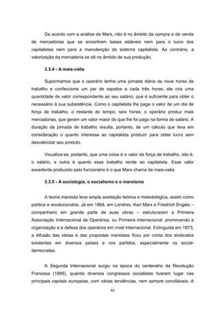 45
De acordo com a análise de Marx, não é no âmbito da compra e da venda
de mercadorias que se encontram bases estáveis nem para o lucro dos
capitalistas nem para a manutenção do sistema capitalista. Ao contrário, a
valorização da mercadoria se dá no âmbito de sua produção.
3.3.4 - A mais-valia
Suponhamos que o operário tenha uma jornada diária de nove horas de
trabalho e confeccione um par de sapatos a cada três horas, ele cria uma
quantidade de valor correspondente ao seu salário, que é suficiente para obter o
necessário à sua subsistência. Como o capitalista lhe paga o valor de um dia de
força de trabalho, o restante do tempo, seis horas, o operário produz mais
mercadorias, que geram um valor maior do que lhe foi pago na forma de salário. A
duração da jornada de trabalho resulta, portanto, de um cálculo que leva em
consideração o quanto interessa ao capitalista produzir para obter lucro sem
desvalorizar seu produto.
Visualiza-se, portanto, que uma coisa é o valor da força de trabalho, isto é,
o salário, e outra é quanto esse trabalho rende ao capitalista. Esse valor
excedente produzido pelo funcionário é o que Marx chama de mais-valia.
3.3.5 - A sociologia, o socialismo e o marxismo
A teoria marxista teve ampla aceitação teórica e metodológica, assim como
política e revolucionária. Já em 1864, em Londres, Karl Marx e Friedrich Engels –
companheiro em grande parte de suas obras – estruturaram a Primeira
Associação Internacional de Operários, ou Primeira internacional, promovendo a
organização e a defesa dos operários em nível internacional. Extinguida em 1873,
a difusão das ideias e das propostas marxistas ficou por conta dos sindicatos
existentes em diversos países e nos partidos, especialmente os social-
democratas.
A Segunda Internacional surgiu na época do centenário da Revolução
Francesa (1889), quando diversos congressos socialistas tiveram lugar nas
principais capitais europeias, com várias tendências, nem sempre conciliáveis. A
 