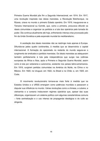 46
Primeira Guerra Mundial pôs fim a Segunda Internacional, em 1914. Em 1917,
uma revolução inspirada nas ideias marxistas, a Revolução Bolchevique, na
Rússia, criava no mundo o primeiro Estado operário. Em 1919, inaugurava-se a
Terceira Internacional ou Comité, que, como a primeira, procurava difundir os
ideais comunistas e organizar os partidos e a luta dos operários pela tomada do
poder. Ela continua atualmente até hoje, enfrentando intensa crise provocada pelo
fim da União Soviética e pela expansão mundial do neoliberalismo.
A aceitação dos ideais marxistas não se restringe mais apenas à Europa.
Difundia-se pelos quatro continentes, à medida que se desenvolvia o capital
internacional. À formação do operariado no restante do mundo seguia-se o
surgimento de sindicatos e partidos marxistas. Os ideais marxistas se adequavam
também perfeitamente à luta pela independência que surgia nas colônias
europeias da África e Ásia, após a Primeira e Segunda Guerra Mundial, assim
como à luta por soberania e autonomia, existente nos países latino-americanos.
Em 1919, surgiram partidos comunistas na América do Norte, na China e no
México. Em 1920, no Uruguai; em 1922, no Brasil e no Chile; e, em 1925, em
Cuba.
O movimento revolucionário tornava-se mais forte à medida que os
Estados Unidos e a URSS emergiam como potências mundiais e passavam a
disputar sua influência no mundo. Várias revoluções como a chinesa, a cubana, a
vietnamita e a coreana instauraram regimes operários que, apesar das suas
diferenças, organizavam um sistema político com algumas características comuns
– forte centralização e o uso intenso de propaganda ideológica e do culto ao
dirigente.
 