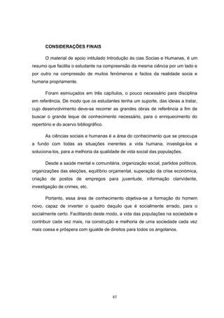 47
CONSIDERAÇÕES FINAIS
O material de apoio intitulado Introdução às cias Socias e Humanas, é um
resumo que facilita o estudante na compreensão da mesma ciência por um lado e
por outro na compressão de muitos fenómenos e factos da realidade socia e
humana propriamente.
Foram esmiuçados em três capítulos, o pouco necessário para disciplina
em referência. De modo que os estudantes tenha um suporte, das ideias a tratar,
cujo desenvolvimento deve-se recorrer as grandes obras de referência a fim de
buscar o grande leque de conhecimento necessário, para o enriquecimento do
repertório e do acervo bibliográfico.
As ciências sociais e humanas é a área do conhecimento que se preocupa
a fundo com todas as situações inerentes a vida humana, investiga-los e
soluciona-los, para a melhoria da qualidade de vida social das populações.
Desde a saúde mental e comunitária, organização social, partidos políticos,
organizações das eleições, equilíbrio orçamental, superação da crise económica,
criação de postos de empregos para juventude, informação clarividente,
investigação de crimes, etc.
Portanto, essa área de conhecimento objetiva-se a formação do homem
novo, capaz de inverter o quadro daquilo que é socialmente errado, para o
socialmente certo. Facilitando deste modo, a vida das populações na sociedade e
contribuir cada vez mais, na construção e melhoria de uma sociedade cada vez
mais coesa e próspera com igualde de direitos para todos os angolanos.
 