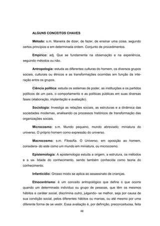 48
ALGUNS CONCEITOS CHAVES
Método: s.m. Maneira de dizer, de fazer, de ensinar uma coisa, segundo
certos princípios e em determinada ordem. Conjunto de procedimentos.
Empírico: adj. Que se fundamenta na observação e na experiência,
seguindo métodos ou não.
Antropologia: estuda as diferentes culturas do homem, os diversos grupos
sociais, culturais ou étnicos e as transformações ocorridas em função da inte-
ração entre os grupos.
Ciência política: estuda os sistemas de poder, as instituições e os partidos
políticos de um país, o comportamento e as políticas públicas em suas diversas
fases (elaboração, implantação e avaliação).
Sociologia: Investiga as relações sociais, as estruturas e a dinâmica das
sociedades modernas, analisando os processos históricos de transformação das
organizações sociais.
Microcosmo: s.m. Mundo pequeno, mundo abreviado; miniatura do
universo. O próprio homem como expressão do universo.
Macrocosmo: s.m. Filosofia. O Universo, em oposição ao homem,
considera- do este como um mundo em miniatura, ou microcosmo.
Epistemologia: A epistemologia estuda a origem, a estrutura, os métodos
e a va- lidade do conhecimento, sendo também conhecida como teoria do
conhecimento.
Infanticídio: Grosso modo se aplica ao assassinato de crianças.
Etnocentrismo: é um conceito antropológico que define o que ocorre
quando um determinado indivíduo ou grupo de pessoas, que têm os mesmos
hábitos e caráter social, discrimina outro, julgando- se melhor, seja por causa de
sua condição social, pelos diferentes hábitos ou manias, ou até mesmo por uma
diferente forma de se vestir. Essa avaliação é, por definição, preconceituosa, feita
 