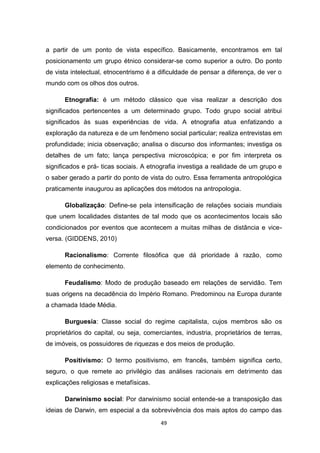 49
a partir de um ponto de vista específico. Basicamente, encontramos em tal
posicionamento um grupo étnico considerar-se como superior a outro. Do ponto
de vista intelectual, etnocentrismo é a dificuldade de pensar a diferença, de ver o
mundo com os olhos dos outros.
Etnografia: é um método clássico que visa realizar a descrição dos
significados pertencentes a um determinado grupo. Todo grupo social atribui
significados às suas experiências de vida. A etnografia atua enfatizando a
exploração da natureza e de um fenômeno social particular; realiza entrevistas em
profundidade; inicia observação; analisa o discurso dos informantes; investiga os
detalhes de um fato; lança perspectiva microscópica; e por fim interpreta os
significados e prá- ticas sociais. A etnografia investiga a realidade de um grupo e
o saber gerado a partir do ponto de vista do outro. Essa ferramenta antropológica
praticamente inaugurou as aplicações dos métodos na antropologia.
Globalização: Define-se pela intensificação de relações sociais mundiais
que unem localidades distantes de tal modo que os acontecimentos locais são
condicionados por eventos que acontecem a muitas milhas de distância e vice-
versa. (GIDDENS, 2010)
Racionalismo: Corrente filosófica que dá prioridade à razão, como
elemento de conhecimento.
Feudalismo: Modo de produção baseado em relações de servidão. Tem
suas origens na decadência do Império Romano. Predominou na Europa durante
a chamada Idade Média.
Burguesia: Classe social do regime capitalista, cujos membros são os
proprietários do capital, ou seja, comerciantes, industria, proprietários de terras,
de imóveis, os possuidores de riquezas e dos meios de produção.
Positivismo: O termo positivismo, em francês, também significa certo,
seguro, o que remete ao privilégio das análises racionais em detrimento das
explicações religiosas e metafísicas.
Darwinismo social: Por darwinismo social entende-se a transposição das
ideias de Darwin, em especial a da sobrevivência dos mais aptos do campo das
 