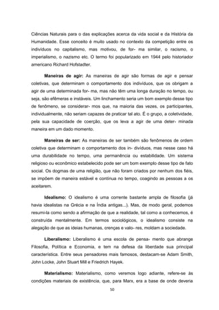 50
Ciências Naturais para o das explicações acerca da vida social e da História da
Humanidade. Esse conceito é muito usado no contexto da competição entre os
indivíduos no capitalismo, mas motivou, de for- ma similar, o racismo, o
imperialismo, o nazismo etc. O termo foi popularizado em 1944 pelo historiador
americano Richard Hofstadter.
Maneiras de agir: As maneiras de agir são formas de agir e pensar
coletivas, que determinam o comportamento dos indivíduos, que os obrigam a
agir de uma determinada for- ma, mas não têm uma longa duração no tempo, ou
seja, são efêmeras e instáveis. Um linchamento seria um bom exemplo desse tipo
de fenômeno, se considerar- mos que, na maioria das vezes, os participantes,
individualmente, não seriam capazes de praticar tal ato. É o grupo, a coletividade,
pela sua capacidade de coerção, que os leva a agir de uma deter- minada
maneira em um dado momento.
Maneiras de ser: As maneiras de ser também são fenômenos de ordem
coletiva que determinam o comportamento dos in- divíduos, mas nesse caso há
uma durabilidade no tempo, uma permanência ou estabilidade. Um sistema
religioso ou econômico estabelecido pode ser um bom exemplo desse tipo de fato
social. Os dogmas de uma religião, que não foram criados por nenhum dos fiéis,
se impõem de maneira estável e contínua no tempo, coagindo as pessoas a os
aceitarem.
Idealismo: O idealismo é uma corrente bastante ampla de filosofia (já
havia idealistas na Grécia e na Índia antigas...). Mas, de modo geral, podemos
resumi-la como sendo a afirmação de que a realidade, tal como a conhecemos, é
construída mentalmente. Em termos sociológicos, o idealismo consiste na
alegação de que as ideias humanas, crenças e valo- res, moldam a sociedade.
Liberalismo: Liberalismo é uma escola de pensa- mento que abrange
Filosofia, Política e Economia, e tem na defesa da liberdade sua principal
característica. Entre seus pensadores mais famosos, destacam-se Adam Smith,
John Locke, John Stuart Mill e Friedrich Hayek.
Materialismo: Materialismo, como veremos logo adiante, refere-se às
condições materiais de existência, que, para Marx, era a base de onde deveria
 