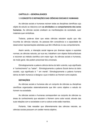 8
CAPÍTULO I - GENERALIDADES
1.1CONCEITO E DEFINIÇÕES DAS CIÊNCIAS SOCIAIS E HUMANAS
As ciências sociais e humanas reúnem todas as disciplinas científicas cujo
objeto de estudo se relaciona com as atividades e o comportamento dos seres
humanos. As ciências sociais analisam as manifestações da sociedade, quer
materiais quer simbólicas.
Todavia, pode-se dizer que estas ciências estudam aquilo que não
incumbe às ciências naturais. As pessoas têm consciência e a capacidade de
desenvolver representações abstratas que têm influência no seu comportamento.
Assim sendo, a interação social rege-se por diversas regras e supostas
normas; as ciências naturais, por sua vez, trabalham com objetos fácticos/factuais
e recorrem ao método científico com maior rigor. As ciências sociais e humanas,
de modo geral, não podem preconizar leis universais.
Etimologicamente a palavra ciência deriva do latim scientia, sujo significado
é "conhecimento" ou "saber". Etimologicamente a palavra Social deriva do latim
socialis, cujo significado é “” em mente”. Etimologicamente a palavra humana
deriva do latim humanus e designa o que é relativo ao Homem como espécie.
DEFINIÇÕES
As ciências sociais e humanas são um conjunto de ciências ou disciplinas
científicas organizadas sistematicamente que têm como objetivo o estudo do
homem na sociedade.
As ciências sociais e humanas correspondem ao conjunto de ciências ou
áreas do conhecimento que estudam o Homem como actor social, através das
suas relações com a sociedade e com a cultura onde estão inseridos.
Portanto, Vale ressaltar que diferentemente das ciências naturais, as
ciências sociais possuem um caráter menos objetivo.
 