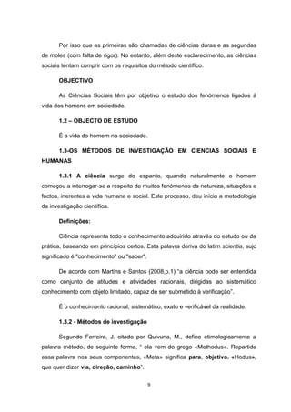 9
Por isso que as primeiras são chamadas de ciências duras e as segundas
de moles (com falta de rigor). No entanto, além deste esclarecimento, as ciências
sociais tentam cumprir com os requisitos do método científico.
OBJECTIVO
As Ciências Sociais têm por objetivo o estudo dos fenómenos ligados à
vida dos homens em sociedade.
1.2 – OBJECTO DE ESTUDO
É a vida do homem na sociedade.
1.3-OS MÉTODOS DE INVESTIGAÇÃO EM CIENCIAS SOCIAIS E
HUMANAS
1.3.1 A ciência surge do espanto, quando naturalmente o homem
começou a interrogar-se a respeito de muitos fenómenos da natureza, situações e
factos, inerentes a vida humana e social. Este processo, deu início a metodologia
da investigação científica.
Definições:
Ciência representa todo o conhecimento adquirido através do estudo ou da
prática, baseando em princípios certos. Esta palavra deriva do latim scientia, sujo
significado é "conhecimento" ou "saber".
De acordo com Martins e Santos (2008,p.1) “a ciência pode ser entendida
como conjunto de atitudes e atividades racionais, dirigidas ao sistemático
conhecimento com objeto limitado, capaz de ser submetido à verificação”.
É o conhecimento racional, sistemático, exato e verificável da realidade.
1.3.2 - Métodos de investigação
Segundo Ferreira, J. citado por Quivuna, M., define etimologicamente a
palavra método, de seguinte forma, “ ela vem do grego «Methodus». Repartida
essa palavra nos seus componentes, «Meta» significa para, objetivo. «Hodus»,
que quer dizer via, direção, caminho”.
 