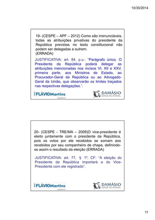 10/30/2014
11
19- (CESPE – APF – 2012) Como são irrenunciáveis,
todas as atribuições privativas do presidente da
República previstas no texto constitucional não
podem ser delegadas a outrem.
(ERRADA)
JUSTIFICATIVA: art. 84, p.u.: “Parágrafo único. O
Presidente da República poderá delegar as
atribuições mencionadas nos incisos VI, XII e XXV,
primeira parte, aos Ministros de Estado, ao
Procurador-Geral da República ou ao Advogado-
Geral da União, que observarão os limites traçados
nas respectivas delegações.”.
20- (CESPE - TRE/MA – 2009)O vice-presidente é
eleito juntamente com o presidente da República,
pois os votos por ele recebidos se somam aos
recebidos por seu companheiro de chapa, definindo-
se assim o resultado da eleição (ERRADA)
JUSTIFICATIVA: art. 77, § 1º, CF: “A eleição do
Presidente da República importará a do Vice-
Presidente com ele registrado”.
 
