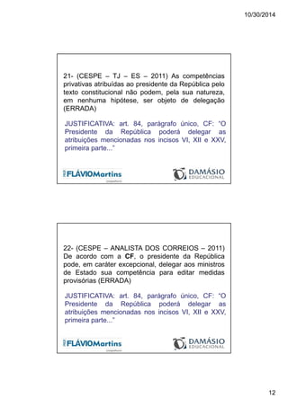 10/30/2014
12
21- (CESPE – TJ – ES – 2011) As competências
privativas atribuídas ao presidente da República pelo
texto constitucional não podem, pela sua natureza,
em nenhuma hipótese, ser objeto de delegação
(ERRADA)
JUSTIFICATIVA: art. 84, parágrafo único, CF: “O
Presidente da República poderá delegar as
atribuições mencionadas nos incisos VI, XII e XXV,
primeira parte...”
22- (CESPE – ANALISTA DOS CORREIOS – 2011)
De acordo com a CF, o presidente da República
pode, em caráter excepcional, delegar aos ministros
de Estado sua competência para editar medidas
provisórias (ERRADA)
JUSTIFICATIVA: art. 84, parágrafo único, CF: “O
Presidente da República poderá delegar as
atribuições mencionadas nos incisos VI, XII e XXV,
primeira parte...”
 