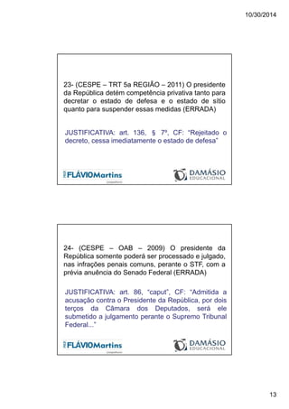 10/30/2014
13
23- (CESPE – TRT 5a REGIÃO – 2011) O presidente
da República detém competência privativa tanto para
decretar o estado de defesa e o estado de sítio
quanto para suspender essas medidas (ERRADA)
JUSTIFICATIVA: art. 136, § 7º, CF: “Rejeitado o
decreto, cessa imediatamente o estado de defesa”
24- (CESPE – OAB – 2009) O presidente da
República somente poderá ser processado e julgado,
nas infrações penais comuns, perante o STF, com a
prévia anuência do Senado Federal (ERRADA)
JUSTIFICATIVA: art. 86, “caput”, CF: “Admitida a
acusação contra o Presidente da República, por dois
terços da Câmara dos Deputados, será ele
submetido a julgamento perante o Supremo Tribunal
Federal...”
 