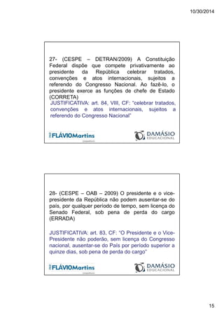 10/30/2014
15
27- (CESPE – DETRAN/2009) A Constituição
Federal dispõe que compete privativamente ao
presidente da República celebrar tratados,
convenções e atos internacionais, sujeitos a
referendo do Congresso Nacional. Ao fazê-lo, o
presidente exerce as funções de chefe de Estado
(CORRETA)
JUSTIFICATIVA: art. 84, VIII, CF: “celebrar tratados,
convenções e atos internacionais, sujeitos a
referendo do Congresso Nacional”
28- (CESPE – OAB – 2009) O presidente e o vice-
presidente da República não podem ausentar-se do
país, por qualquer período de tempo, sem licença do
Senado Federal, sob pena de perda do cargo
(ERRADA)
JUSTIFICATIVA: art. 83, CF: “O Presidente e o Vice-
Presidente não poderão, sem licença do Congresso
nacional, ausentar-se do País por período superior a
quinze dias, sob pena de perda do cargo”
 