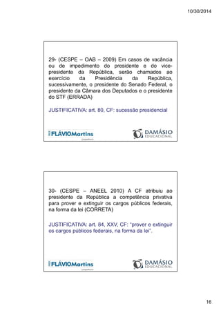 10/30/2014
16
29- (CESPE – OAB – 2009) Em casos de vacância
ou de impedimento do presidente e do vice-
presidente da República, serão chamados ao
exercício da Presidência da República,
sucessivamente, o presidente do Senado Federal, o
presidente da Câmara dos Deputados e o presidente
do STF (ERRADA)
JUSTIFICATIVA: art. 80, CF: sucessão presidencial
30- (CESPE – ANEEL 2010) A CF atribuiu ao
presidente da República a competência privativa
para prover e extinguir os cargos públicos federais,
na forma da lei (CORRETA)
JUSTIFICATIVA: art. 84, XXV, CF: “prover e extinguir
os cargos públicos federais, na forma da lei”.
 