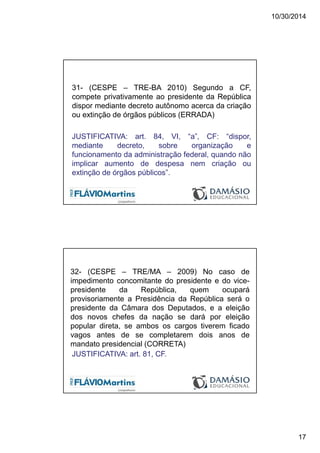 10/30/2014
17
31- (CESPE – TRE-BA 2010) Segundo a CF,
compete privativamente ao presidente da República
dispor mediante decreto autônomo acerca da criação
ou extinção de órgãos públicos (ERRADA)
JUSTIFICATIVA: art. 84, VI, “a”, CF: “dispor,
mediante decreto, sobre organização e
funcionamento da administração federal, quando não
implicar aumento de despesa nem criação ou
extinção de órgãos públicos”.
32- (CESPE – TRE/MA – 2009) No caso de
impedimento concomitante do presidente e do vice-
presidente da República, quem ocupará
provisoriamente a Presidência da República será o
presidente da Câmara dos Deputados, e a eleição
dos novos chefes da nação se dará por eleição
popular direta, se ambos os cargos tiverem ficado
vagos antes de se completarem dois anos de
mandato presidencial (CORRETA)
JUSTIFICATIVA: art. 81, CF.
 