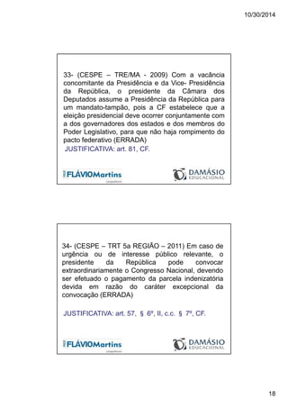 10/30/2014
18
33- (CESPE – TRE/MA - 2009) Com a vacância
concomitante da Presidência e da Vice- Presidência
da República, o presidente da Câmara dos
Deputados assume a Presidência da República para
um mandato-tampão, pois a CF estabelece que a
eleição presidencial deve ocorrer conjuntamente com
a dos governadores dos estados e dos membros do
Poder Legislativo, para que não haja rompimento do
pacto federativo (ERRADA)
JUSTIFICATIVA: art. 81, CF.
34- (CESPE – TRT 5a REGIÃO – 2011) Em caso de
urgência ou de interesse público relevante, o
presidente da República pode convocar
extraordinariamente o Congresso Nacional, devendo
ser efetuado o pagamento da parcela indenizatória
devida em razão do caráter excepcional da
convocação (ERRADA)
JUSTIFICATIVA: art. 57, § 6º, II, c.c. § 7º, CF.
 