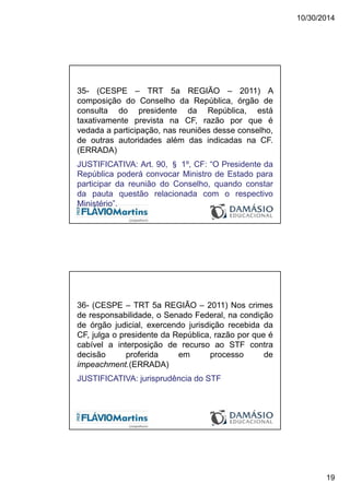 10/30/2014
19
35- (CESPE – TRT 5a REGIÃO – 2011) A
composição do Conselho da República, órgão de
consulta do presidente da República, está
taxativamente prevista na CF, razão por que é
vedada a participação, nas reuniões desse conselho,
de outras autoridades além das indicadas na CF.
(ERRADA)
JUSTIFICATIVA: Art. 90, § 1º, CF: “O Presidente da
República poderá convocar Ministro de Estado para
participar da reunião do Conselho, quando constar
da pauta questão relacionada com o respectivo
Ministério”.
36- (CESPE – TRT 5a REGIÃO – 2011) Nos crimes
de responsabilidade, o Senado Federal, na condição
de órgão judicial, exercendo jurisdição recebida da
CF, julga o presidente da República, razão por que é
cabível a interposição de recurso ao STF contra
decisão proferida em processo de
impeachment.(ERRADA)
JUSTIFICATIVA: jurisprudência do STF
 