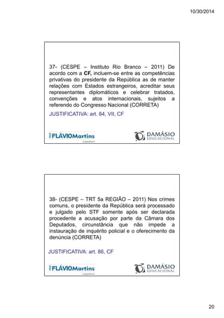 10/30/2014
20
37- (CESPE – Instituto Rio Branco – 2011) De
acordo com a CF, incluem-se entre as competências
privativas do presidente da República as de manter
relações com Estados estrangeiros, acreditar seus
representantes diplomáticos e celebrar tratados,
convenções e atos internacionais, sujeitos a
referendo do Congresso Nacional (CORRETA)
JUSTIFICATIVA: art. 84, VII, CF
38- (CESPE – TRT 5a REGIÃO – 2011) Nos crimes
comuns, o presidente da República será processado
e julgado pelo STF somente após ser declarada
procedente a acusação por parte da Câmara dos
Deputados, circunstância que não impede a
instauração de inquérito policial e o oferecimento da
denúncia (CORRETA)
JUSTIFICATIVA: art. 86, CF
 
