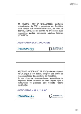 10/30/2014
22
41- (CESPE – TRF 5ª REGIÃO/2009) Conforme
entendimento do STF, o presidente da República
pode delegar aos ministros de Estado, por meio de
decreto, a atribuição de demitir, no âmbito das suas
respectivas pastas, servidores públicos federais
(CORRETA)
JUSTIFICATIVA: art. 84, XXV, 1ª parte
42(CESPE – ESCRIVÃO PF 2013) À luz do disposto
na CF, julgue o item abaixo, a espeito dos crimes de
responsabilidade do presidente da República.
1.- Nos crimes de responsabilidade, o presidente da
República ficará suspenso de suas funções após a
instauração do processo pelo Senado Federal
(ANULADA)
JUSTIFICATIVA: – 86, § 1o, II, CF
 
