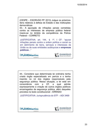 10/30/2014
23
(CESPE – ESCRIVÃO PF 2013) Julgue os próximos
itens relativos à defesa do Estado e das instituições
democráticas
43.- A apuração de infrações penais cometidas
contra os interesses de empresa pública federal
insere-se no âmbito da competência da Polícia
Federal – CORRETO
JUSTIFICATIVA: art. 144, § 1º, I CF: “apurar
infrações penais contra a ordem política e social ou
em detrimento de bens, serviços e interesses da
União ou de suas entidades autárquicas e empresas
públicas...”
44.- Considere que determinada lei ordinária tenha
criado órgão especializado em perícia e o tenha
inserido no rol dos órgãos responsáveis pela
segurança pública. Nessa situação, a lei está em
consonância com a CF, a qual admite
expressamente a criação de outros órgãos públicos
encarregados da segurança pública, além daqueles
previstos no texto constitucional – ERRADO
JUSTIFICATIVA: Jurisprudência do STF – ADI 3469
 