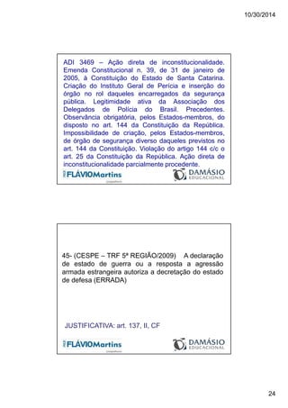 10/30/2014
24
ADI 3469 – Ação direta de inconstitucionalidade.
Emenda Constitucional n. 39, de 31 de janeiro de
2005, à Constituição do Estado de Santa Catarina.
Criação do Instituto Geral de Perícia e inserção do
órgão no rol daqueles encarregados da segurança
pública. Legitimidade ativa da Associação dos
Delegados de Polícia do Brasil. Precedentes.
Observância obrigatória, pelos Estados-membros, do
disposto no art. 144 da Constituição da República.
Impossibilidade de criação, pelos Estados-membros,
de órgão de segurança diverso daqueles previstos no
art. 144 da Constituição. Violação do artigo 144 c/c o
art. 25 da Constituição da República. Ação direta de
inconstitucionalidade parcialmente procedente.
45- (CESPE – TRF 5ª REGIÃO/2009) A declaração
de estado de guerra ou a resposta a agressão
armada estrangeira autoriza a decretação do estado
de defesa (ERRADA)
JUSTIFICATIVA: art. 137, II, CF
 