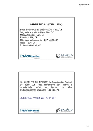 10/30/2014
26
ORDEM SOCIAL (EDITAL 2014)
Base e objetivos da ordem social – 193, CF
Seguridade social – 194 a 204, CF
Meio Ambiente – 225, CF
Família – 226, CF
Criança e adolescente – 227 e 229, CF
Idoso – 230, CF
Índio – 231 e 232, CF
48- (AGENTE DA PF/2009) A Constituição Federal
de 1988 (CF) não reconhece aos índios a
propriedade sobre as terras por eles
tradicionalmente ocupadas (CORRETA)
JUSTIFICATIVA: art. 231, § 1º, CF
 