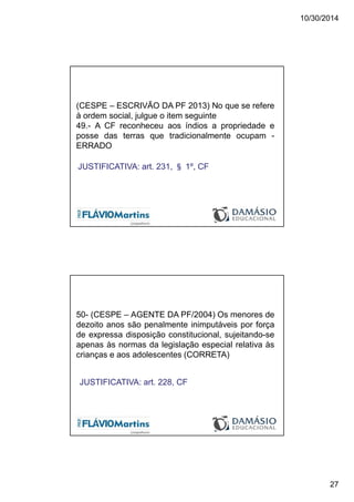 10/30/2014
27
(CESPE – ESCRIVÃO DA PF 2013) No que se refere
à ordem social, julgue o item seguinte
49.- A CF reconheceu aos índios a propriedade e
posse das terras que tradicionalmente ocupam -
ERRADO
JUSTIFICATIVA: art. 231, § 1º, CF
50- (CESPE – AGENTE DA PF/2004) Os menores de
dezoito anos são penalmente inimputáveis por força
de expressa disposição constitucional, sujeitando-se
apenas às normas da legislação especial relativa às
crianças e aos adolescentes (CORRETA)
JUSTIFICATIVA: art. 228, CF
 