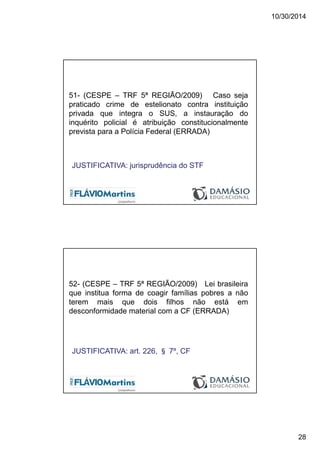 10/30/2014
28
51- (CESPE – TRF 5ª REGIÃO/2009) Caso seja
praticado crime de estelionato contra instituição
privada que integra o SUS, a instauração do
inquérito policial é atribuição constitucionalmente
prevista para a Polícia Federal (ERRADA)
JUSTIFICATIVA: jurisprudência do STF
52- (CESPE – TRF 5ª REGIÃO/2009) Lei brasileira
que institua forma de coagir famílias pobres a não
terem mais que dois filhos não está em
desconformidade material com a CF (ERRADA)
JUSTIFICATIVA: art. 226, § 7º, CF
 