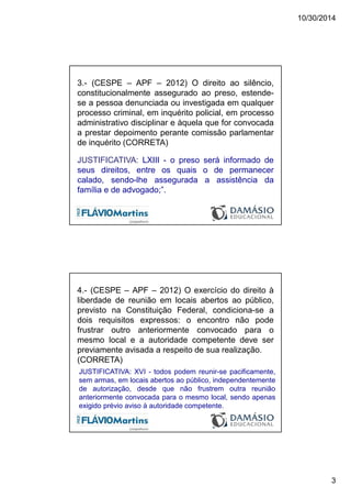 10/30/2014
3
3.- (CESPE – APF – 2012) O direito ao silêncio,
constitucionalmente assegurado ao preso, estende-
se a pessoa denunciada ou investigada em qualquer
processo criminal, em inquérito policial, em processo
administrativo disciplinar e àquela que for convocada
a prestar depoimento perante comissão parlamentar
de inquérito (CORRETA)
JUSTIFICATIVA: LXIII - o preso será informado de
seus direitos, entre os quais o de permanecer
calado, sendo-lhe assegurada a assistência da
família e de advogado;”.
4.- (CESPE – APF – 2012) O exercício do direito à
liberdade de reunião em locais abertos ao público,
previsto na Constituição Federal, condiciona-se a
dois requisitos expressos: o encontro não pode
frustrar outro anteriormente convocado para o
mesmo local e a autoridade competente deve ser
previamente avisada a respeito de sua realização.
(CORRETA)
JUSTIFICATIVA: XVI - todos podem reunir-se pacificamente,
sem armas, em locais abertos ao público, independentemente
de autorização, desde que não frustrem outra reunião
anteriormente convocada para o mesmo local, sendo apenas
exigido prévio aviso à autoridade competente.
 