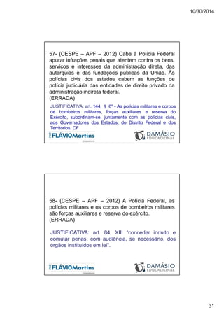 10/30/2014
31
57- (CESPE – APF – 2012) Cabe à Polícia Federal
apurar infrações penais que atentem contra os bens,
serviços e interesses da administração direta, das
autarquias e das fundações públicas da União. Às
polícias civis dos estados cabem as funções de
polícia judiciária das entidades de direito privado da
administração indireta federal.
(ERRADA)
JUSTIFICATIVA: art. 144, § 6º - As polícias militares e corpos
de bombeiros militares, forças auxiliares e reserva do
Exército, subordinam-se, juntamente com as polícias civis,
aos Governadores dos Estados, do Distrito Federal e dos
Territórios, CF
58- (CESPE – APF – 2012) A Polícia Federal, as
polícias militares e os corpos de bombeiros militares
são forças auxiliares e reserva do exército.
(ERRADA)
JUSTIFICATIVA: art. 84, XII: “conceder indulto e
comutar penas, com audiência, se necessário, dos
órgãos instituídos em lei”.
 