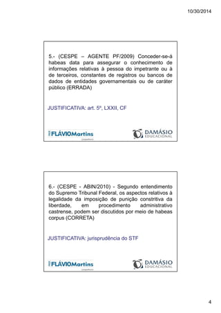 10/30/2014
4
5.- (CESPE – AGENTE PF/2009) Conceder-se-á
habeas data para assegurar o conhecimento de
informações relativas à pessoa do impetrante ou à
de terceiros, constantes de registros ou bancos de
dados de entidades governamentais ou de caráter
público (ERRADA)
JUSTIFICATIVA: art. 5º, LXXII, CF
6.- (CESPE - ABIN/2010) - Segundo entendimento
do Supremo Tribunal Federal, os aspectos relativos à
legalidade da imposição de punição constritiva da
liberdade, em procedimento administrativo
castrense, podem ser discutidos por meio de habeas
corpus (CORRETA)
JUSTIFICATIVA: jurisprudência do STF
 