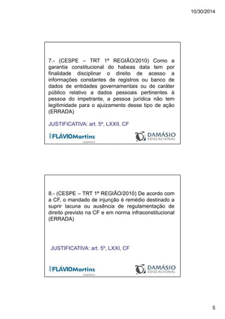 10/30/2014
5
7.- (CESPE – TRT 1ª REGIÃO/2010) Como a
garantia constitucional do habeas data tem por
finalidade disciplinar o direito de acesso a
informações constantes de registros ou banco de
dados de entidades governamentais ou de caráter
público relativo a dados pessoais pertinentes à
pessoa do impetrante, a pessoa jurídica não tem
legitimidade para o ajuizamento desse tipo de ação
(ERRADA)
JUSTIFICATIVA: art. 5º, LXXII, CF
8.- (CESPE – TRT 1ª REGIÃO/2010) De acordo com
a CF, o mandado de injunção é remédio destinado a
suprir lacuna ou ausência de regulamentação de
direito previsto na CF e em norma infraconstitucional
(ERRADA)
JUSTIFICATIVA: art. 5º, LXXI, CF
 