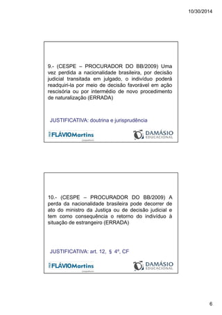10/30/2014
6
9.- (CESPE – PROCURADOR DO BB/2009) Uma
vez perdida a nacionalidade brasileira, por decisão
judicial transitada em julgado, o indivíduo poderá
readquiri-la por meio de decisão favorável em ação
rescisória ou por intermédio de novo procedimento
de naturalização (ERRADA)
JUSTIFICATIVA: doutrina e jurisprudência
10.- (CESPE – PROCURADOR DO BB/2009) A
perda da nacionalidade brasileira pode decorrer de
ato do ministro da Justiça ou de decisão judicial e
tem como consequência o retorno do indivíduo à
situação de estrangeiro (ERRADA)
JUSTIFICATIVA: art. 12, § 4º, CF
 