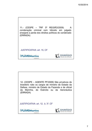 10/30/2014
7
11.- (CESPE – TRF 5ª REGIÃO/2009) A
condenação criminal com trânsito em julgado
ensejará a perda dos direitos políticos do condenado
(ERRADA)
JUSTIFICATIVA: art. 15, CF
12- (CESPE – AGENTE PF/2009) São privativos de
brasileiro nato os cargos de ministro de Estado da
Defesa, ministro de Estado da Fazenda e de oficial
da Marinha, do Exército ou da Aeronáutica
(ERRADA)
JUSTIFICATIVA: art. 12, § 3º, CF
 