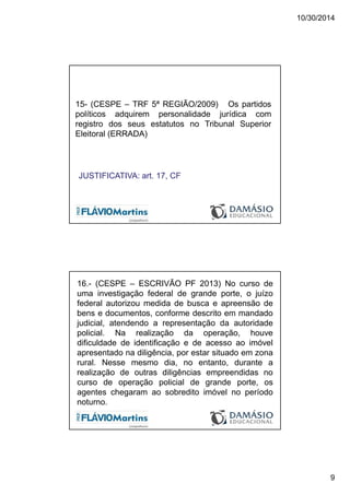 10/30/2014
9
15- (CESPE – TRF 5ª REGIÃO/2009) Os partidos
políticos adquirem personalidade jurídica com
registro dos seus estatutos no Tribunal Superior
Eleitoral (ERRADA)
JUSTIFICATIVA: art. 17, CF
16.- (CESPE – ESCRIVÃO PF 2013) No curso de
uma investigação federal de grande porte, o juízo
federal autorizou medida de busca e apreensão de
bens e documentos, conforme descrito em mandado
judicial, atendendo a representação da autoridade
policial. Na realização da operação, houve
dificuldade de identificação e de acesso ao imóvel
apresentado na diligência, por estar situado em zona
rural. Nesse mesmo dia, no entanto, durante a
realização de outras diligências empreendidas no
curso de operação policial de grande porte, os
agentes chegaram ao sobredito imóvel no período
noturno.
 