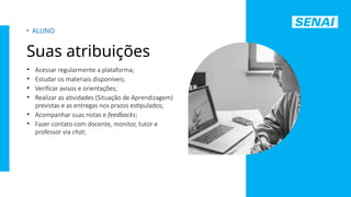 S
E
N
A
I
-
S
P
O
U
T
U
B
R
O
2
0
2
2
• Acessar regularmente a plataforma;
• Estudar os materiais disponíveis;
• Verificar avisos e orientações;
• Realizar as atividades (Situação de Aprendizagem)
previstas e as entregas nos prazos estipulados;
• Acompanhar suas notas e feedbacks;
• Fazer contato com docente, monitor, tutor e
professor via chat;
• ALUNO
Suas atribuições
 