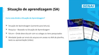 S
E
N
A
I
-
S
P
O
U
T
U
B
R
O
2
0
2
2
Como esta divido a Situação de Aprendizagem?
 Situação de Aprendizagem (somente para leitura);
 Pesquisa – Baseado na Situação de Aprendizagem
 Fórum – Onde deve discutir com os colegas os itens pesquisados
 Atividade (pode ser envio do arquivo em anexo no AVA de planilha,
texto ou apresentação (slides)
Situação de aprendizagem (SA)
 