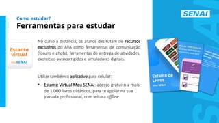 S
E
N
A
I
-
S
P
O
U
T
U
B
R
O
2
0
2
2
No curso à distância, os alunos desfrutam de recursos
exclusivos do AVA como ferramentas de comunicação
(fóruns e chats), ferramentas de entrega de atividades,
exercícios autocorrigidos e simuladores digitais.
Utilize também o aplicativo para celular:
• Estante Virtual Meu SENAI: acesso gratuito a mais
de 1.000 livros didáticos, para te apoiar na sua
jornada profissional, com leitura offline.
Ferramentas para estudar
Como estudar?
 