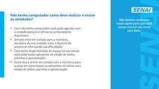 S
E
N
A
I
-
S
P
O
U
T
U
B
R
O
2
0
2
2
Não desista conte com
nosso apoio para que você
possa concluir seu curso
com êxito.
Não tenho computador como devo realizar e enviar
as atividades?
• Caso não tenha computador você pode agendar com
a unidade parceira e utilizar os computadores
disponíveis;
• Sempre entre em contato com a monitoria,
secretaria da sua unidade, tutor e docente do
presencial informando sua dificuldade;
• Caso tenha disponibilidade de espaço no seu celular
você pode baixar aplicativos de edição de textos,
planilhas e apresentação.
• Outra dica e entrar em contato com a monitoria para
auxiliar em como baixar os aplicativos no celular para
edição de textos, planilhas e apresentação.
 