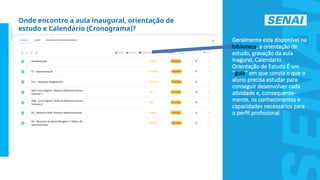 S
E
N
A
I
-
S
P
O
U
T
U
B
R
O
2
0
2
2
Geralmente esta disponível na
biblioteca, a orientação de
estudo, gravação da aula
inagural, Calendario .
Orientação de Estudo É um
“guia” em que consta o que o
aluno precisa estudar para
conseguir desenvolver cada
atividade e, consequente-
mente, os conhecimentos e
capacidades necessários para
o perfil profissional.
Onde encontro a aula inaugural, orientação de
estudo e Calendário (Cronograma)?
 