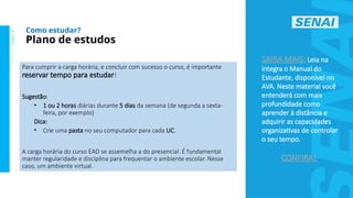 S
E
N
A
I
-
S
P
O
U
T
U
B
R
O
2
0
2
2
Para cumprir a carga horária, e concluir com sucesso o curso, é importante
reservar tempo para estudar!
Sugestão:
• 1 ou 2 horas diárias durante 5 dias da semana (de segunda a sexta-
feira, por exemplo)
Dica:
• Crie uma pasta no seu computador para cada UC.
A carga horária do curso EAD se assemelha a do presencial. É fundamental
manter regularidade e disciplina para frequentar o ambiente escolar. Nesse
caso, um ambiente virtual.
Plano de estudos
Como estudar?
SAIBA MAIS: Leia na
íntegra o Manual do
Estudante, disponível no
AVA. Neste material você
entenderá com mais
profundidade como
aprender à distância e
adquirir as capacidades
organizativas de controlar
o seu tempo.
CONFIRA!
 