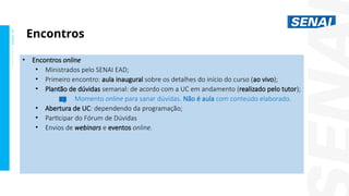 S
E
N
A
I
-
S
P
O
U
T
U
B
R
O
2
0
2
2
• Encontros online
• Ministrados pelo SENAI EAD;
• Primeiro encontro: aula inaugural sobre os detalhes do início do curso (ao vivo);
• Plantão de dúvidas semanal: de acordo com a UC em andamento (realizado pelo tutor);
Momento online para sanar dúvidas. Não é aula com conteúdo elaborado.
• Abertura de UC: dependendo da programação;
• Participar do Fórum de Dúvidas
• Envios de webinars e eventos online.
Encontros
 