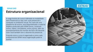 S
E
N
A
I
-
S
P
O
U
T
U
B
R
O
2
0
2
2
A carga horária do curso é ofertada na modalidade
Semi Presencial ou seja, terá aula presencial e
conteúdo no ambiente virtual. Por meio de uma
plataforma de ensino, será disponibilizado o material
didático produzido pelo SENAI (livros, conteúdo
online, vídeos, simuladores, entre outros), além do
acompanhamento do monitor de EaD e do docente
tutor você também tem o docente do presencial.
Entenda como o curso é organizado e como cada
profissional do SENAI nessa organização pode te
auxiliar.
SENAI EAD
Estrutura organizacional
 