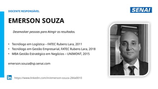 S
E
N
A
I
-
S
P
O
U
T
U
B
R
O
2
0
2
2
DOCENTE RESPONSÁVEL
EMERSON SOUZA
• Tecnólogo em Logística – FATEC Rubens Lara, 2011
• Tecnólogo em Gestão Empresarial, FATEC Rubens Lara, 2018
• MBA Gestão Estratégico em Negócios – UNIMONT, 2015
emerson.souza@sp.senai.com
https://www.linkedin.com/in/emerson-souza-284a0010
Desenvolver pessoas para Atingir os resultados.
 