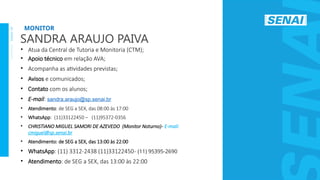 S
E
N
A
I
-
S
P
O
U
T
U
B
R
O
2
0
2
2
• Atua da Central de Tutoria e Monitoria (CTM);
• Apoio técnico em relação AVA;
• Acompanha as atividades previstas;
• Avisos e comunicados;
• Contato com os alunos;
• E-mail: sandra.araujo@sp.senai.br
• Atendimento: de SEG a SEX, das 08:00 às 17:00
• WhatsApp: (11)33122450 – (11)95372-0356
• CHRISTIANO MIGUEL SAMORI DE AZEVEDO (Monitor Noturno)- E-mail:
cmiguel@sp.senai.br
• Atendimento: de SEG a SEX, das 13:00 às 22:00
• WhatsApp: (11) 3312-2438 (11)33122450- (11) 95395-2690
• Atendimento: de SEG a SEX, das 13:00 às 22:00
MONITOR
SANDRA ARAUJO PAIVA
 