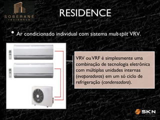 RESIDENCE
!
•! Ar condicionado individual com sistema mult-split VRV.!
!

VRV ou VRF é simplesmente uma
combinação de tecnologia eletrônica
com múltiplas unidades internas
(evaporadoras) em um só ciclo de
refrigeração (condensadora).!
!

 