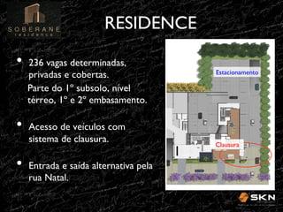 RESIDENCE
!
•! 236 vagas determinadas,

privadas e cobertas.!
Parte do 1º subsolo, nível
térreo, 1º e 2º embasamento.!

Estacionamento!

•! Acesso de veículos com
sistema de clausura.!

•! Entrada e saída alternativa pela
rua Natal.!

Clausura!

 