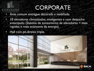 CORPORATE
!
•! Área comum entregue decorada e mobiliada. !
•! 10 elevadores climatizados, inteligentes e com despacho
antecipado. (Sistema de zoneamento de elevadores = mais
rapidez e mais economia de energia).!
•! Hall com pé-direito triplo. !

 