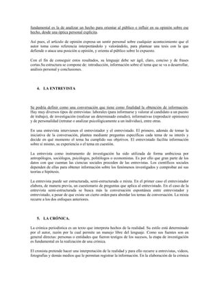 fundamental es la de analizar un hecho para orientar al público e influir en su opinión sobre ese
hecho, desde una óptica personal explícita.

Así pues, el artículo de opinión expresa un sentir personal sobre cualquier acontecimiento que el
autor toma como referencia interpretándolo y valorándolo, para plantear una tesis con la que
defiende o ataca una posición u opinión, y orienta al público sobre lo expuesto.

Con el fin de conseguir estos resultados, su lenguaje debe ser ágil, claro, conciso y de frases
cortas.Su estructura se compone de: introducción, información sobre el tema que se va a desarrollar,
análisis personal y conclusiones.



    4. LA ENTREVISTA



Se podría definir como una conversación que tiene como finalidad la obtención de información.
Hay muy diversos tipos de entrevistas: laborales (para informarse y valorar al candidato a un puesto
de trabajo), de investigación (realizar un determinado estudio), informativas (reproducir opiniones)
y de personalidad (retratar o analizar psicológicamente a un individuo), entre otras.

En una entrevista intervienen el entrevistador y el entrevistado. El primero, además de tomar la
iniciativa de la conversación, plantea mediante preguntas específicas cada tema de su interés y
decide en qué momento el tema ha cumplido sus objetivos. El entrevistado facilita información
sobre sí mismo, su experiencia o el tema en cuestión.

La entrevista como instrumento de investigación ha sido utilizada de forma ambiciosa por
antropólogos, sociólogos, psicólogos, politólogos o economistas. Es por ello que gran parte de los
datos con que cuentan las ciencias sociales proceden de las entrevistas. Los científicos sociales
dependen de ellas para obtener información sobre los fenómenos investigados y comprobar así sus
teorías e hipótesis.

La entrevista puede ser estructurada, semi-estructurada o mixta. En el primer caso el entrevistador
elabora, de manera previa, un cuestionario de preguntas que aplica al entrevistado. En el caso de la
entrevista semi-estructurada se busca más la conversación espontánea entre entrevistador y
entrevistado, a pesar de que existe un cierto orden para abordar los temas de conversación. La mixta
recurre a los dos enfoques anteriores.



    5. LA CRÓNICA.

La crónica periodística es un texto que interpreta hechos de la realidad. Su estilo está determinado
por el autor, razón por la cual permite un manejo libre del lenguaje. Como sus fuentes son en
general directas: personas o entidades que fueron testigos de los sucesos, la etapa de investigación
es fundamental en la realización de una crónica.

El cronista pretende hacer una interpretación de la realidad y para ello recurre a entrevistas, videos,
fotografías y demás medios que le permitan registrar la información. En la elaboración de la crónica
 
