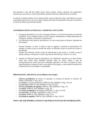 éste pretende ir más allá del simple suceso, busca valorar, criticar, enjuiciar con argumentos;
mientras que una noticia o artículo periodístico pretende informar simplemente de los hechos.

La crónica se podría entender, de un modo sencillo, como un diario de viaje o una bitácora en la que
el periodista (que hace las veces de viajero) registra todo tipo de información relevante en relación a
un hecho de interés que pretende abordar.



CONSIDERACIONES GENERALES A MODO DE CONCLUSIÓN

    1. El lenguaje periodístico, así como el lenguaje literario, es una forma particular de expresión
       lingüística. En esa medida cuenta con unos recursos, herramientas y modos particulares de
       comunicar, abordar y estructurar la información.
    2. Las diferencias entre géneros periodísticos, así como entre géneros literarios, dependen de
       dos factores:

    -   Factores formales: es decir, el modo en que se organiza o presenta la información. Por
        ejemplo, el modo en que se escribe una noticia es diferente al que se escribe una crónica o
        un reportaje.
    -   Factores de contenido: refiere al tipo de información al que recurre y el modo en que la
        aborda, analiza y sistematiza. Es decir, qué tipo de información y cómo se va a usar.

    3. Aunque los diferentes géneros periodísticos son radialmente opuestos en su parte formal,
       todos ellos tienen como finalidad informar sobre un suceso, hecho o serie de
       acontecimientos de interés para una comunidad específica. Por tanto, el empleo de éstos,
       específicamente la manera en qué se usan dentro de un grupo, es una condición marcante en
       el desarrollo de las sociedades o comunidades.



BIBLIOGRAFÍA ADICIONAL (En la biblioteca del colegio)

    -   Géneros periodísticos (la noticia, el reportaje, la columna de opinión, la crónica). SE
        HABLA ESPAÑOL 9. Pág. 50-52.
    -   La crónica, la crónica periodística. PORTAL DEL IDIOMA 9. Pág. 182-183.
    -   La entrevista. PORTAL DEL IDIOMA 9. Pág. 254-256.
    -   El texto periodístico de opinión. PORTAL DEL IDIOMA 9. Pág. 219.
    -   La noticia. PORTAL DEL IDIOMA 9. Pág. 147.
    -   La crónica periodística. SE HABLA ESPAÑOL 11. Pág. 135-140.
    -   La entrevista. SE HABLA ESPAÑOL 8. Pág. 177-182.
    -   La noticia. PORTAL DEL IDIOMA 8. Pág. 74-75.
    -   El artículo de opinión. PORTAL DEL IDIOMA 8. Pág. 110-112.

NOTA: DE SER POSIBLE CONSULTAR OTRAS FUENTES DE INFORMACIÓN.
 