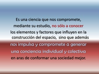 Es una ciencia que nos compromete,
  mediante su estudio, no sólo a conocer
los elementos y factores que influyen en la
 construcción del espacio, sino que además
nos impulsa y compromete a generar
una conciencia individual y colectiva
en aras de conformar una sociedad mejor.
 