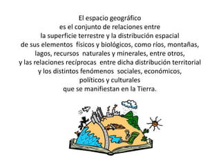 El espacio geográfico
                es el conjunto de relaciones entre
         la superficie terrestre y la distribución espacial
 de sus elementos físicos y biológicos, como ríos, montañas,
       lagos, recursos naturales y minerales, entre otros,
y las relaciones recíprocas entre dicha distribución territorial
        y los distintos fenómenos sociales, económicos,
                       políticos y culturales
                  que se manifiestan en la Tierra.
 
