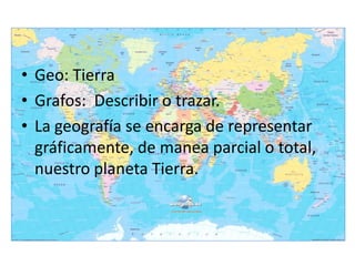 • Geo: Tierra
• Grafos: Describir o trazar.
• La geografía se encarga de representar
  gráficamente, de manea parcial o total,
  nuestro planeta Tierra.
 